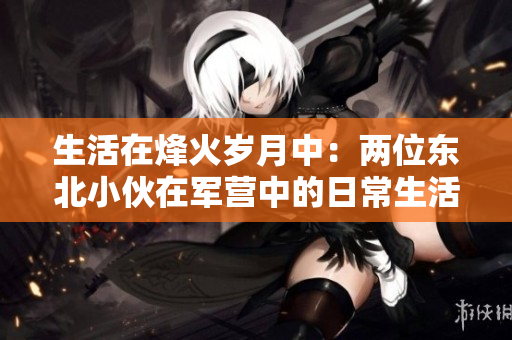 生活在烽火歲月中：兩位東北小伙在軍營中的日常生活