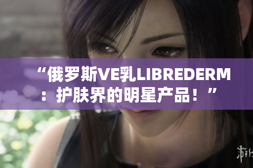 “俄羅斯VE乳LIBREDERM：護膚界的明星產(chǎn)品！”