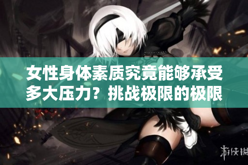 女性身體素質(zhì)究竟能夠承受多大壓力？挑戰(zhàn)極限的極限在哪里？