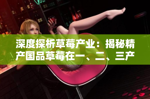 深度探析草莓產(chǎn)業(yè)：揭秘精產(chǎn)國品草莓在一、二、三產(chǎn)區(qū)的獨(dú)特之處