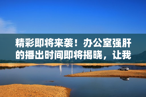 精彩即將來襲！辦公室強肝的播出時間即將揭曉，讓我們一起期待吧！