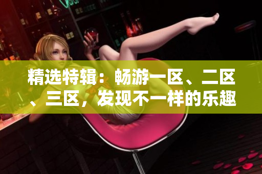 精選特輯：暢游一區(qū)、二區(qū)、三區(qū)，發(fā)現(xiàn)不一樣的樂趣！