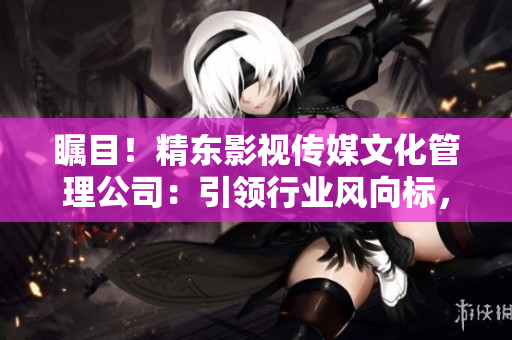 矚目！精東影視傳媒文化管理公司：引領(lǐng)行業(yè)風(fēng)向標(biāo)，探索影視文化新路徑
