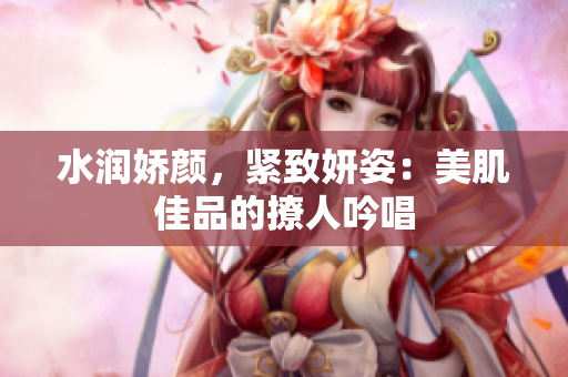 水潤(rùn)嬌顏,緊致妍姿:美肌佳品的撩人吟唱 水潤(rùn)嬌顏,緊致妍姿:美肌佳品的撩人吟唱