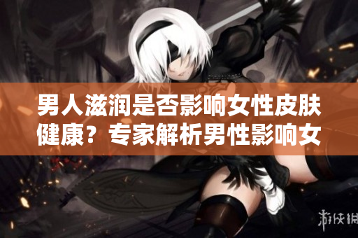 男人滋潤是否影響女性皮膚健康?專家解析男性影響女性皮膚的因素 男人滋潤是否影響女性皮膚健康?專家解析男性影響女性皮膚的因素