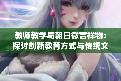 教師教學(xué)與朝日微吉祥物:探討創(chuàng)新教育方式與傳統(tǒng)文化的結(jié)合 教師教學(xué)與朝日微吉祥物:探討創(chuàng)新教育方式與傳統(tǒng)文化的結(jié)合
