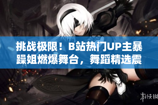 挑戰(zhàn)極限!B站熱門UP主暴躁姐燃爆舞臺,舞蹈精選震撼來襲 挑戰(zhàn)極限!B站熱門UP主暴躁姐燃爆舞臺,舞蹈精選震撼來襲