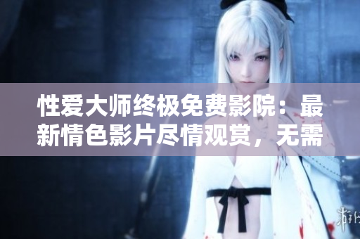 性愛(ài)大師終極免費(fèi)影院：最新情色影片盡情觀賞，無(wú)需注冊(cè)，高清暢享！