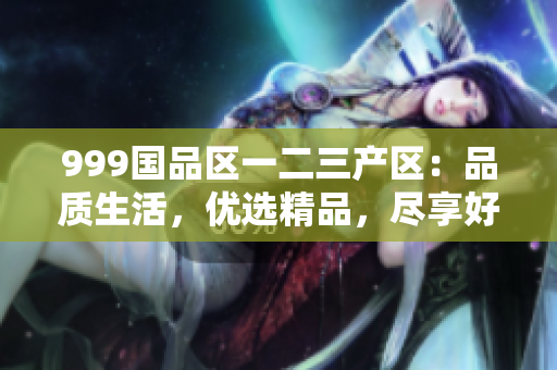 999國(guó)品區(qū)一二三產(chǎn)區(qū)：品質(zhì)生活，優(yōu)選精品，盡享好物
