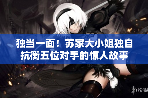 獨(dú)當(dāng)一面！蘇家大小姐獨(dú)自抗衡五位對手的驚人故事