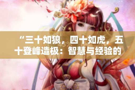 “三十如狼，四十如虎，五十登峰造極：智慧與經(jīng)驗的完美結(jié)合！”