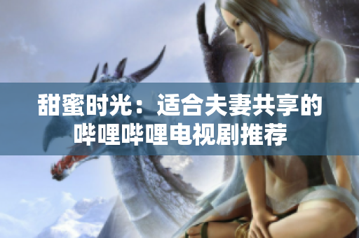 甜蜜時光：適合夫妻共享的嗶哩嗶哩電視劇推薦