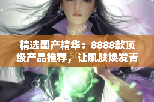 精選國(guó)產(chǎn)精華：8888款頂級(jí)產(chǎn)品推薦，讓肌膚煥發(fā)青春光彩