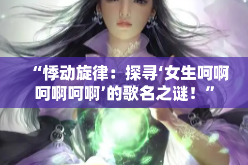 “悸動(dòng)旋律：探尋‘女生呵啊呵啊呵啊’的歌名之謎！”