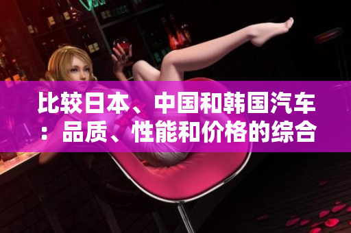 比較日本、中國(guó)和韓國(guó)汽車(chē)：品質(zhì)、性能和價(jià)格的綜合對(duì)比