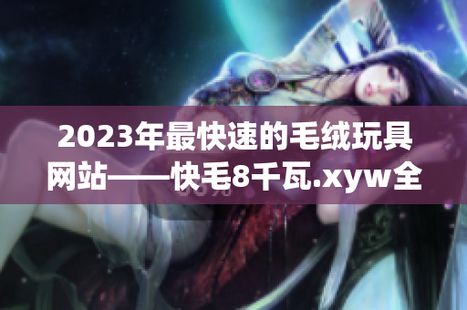 2023年最快速的毛絨玩具網(wǎng)站——快毛8千瓦.xyw全新改版