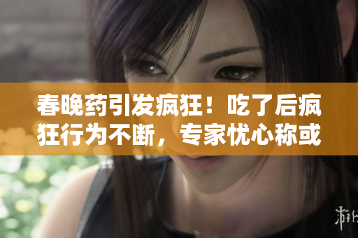 春晚藥引發(fā)瘋狂！吃了后瘋狂行為不斷，專家憂心稱或成社會(huì)隱患