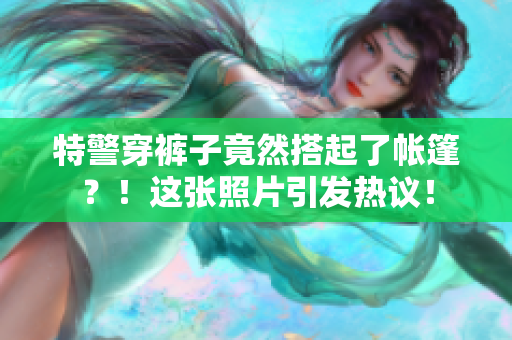 特警穿褲子竟然搭起了帳篷？！這張照片引發(fā)熱議！