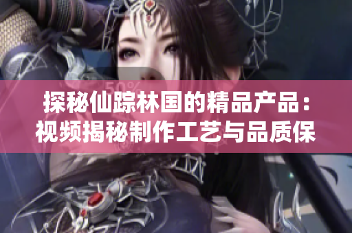探秘仙蹤林國(guó)的精品產(chǎn)品:視頻揭秘制作工藝與品質(zhì)保障 探秘仙蹤林國(guó)的精品產(chǎn)品:視頻揭秘制作工藝與品質(zhì)保障