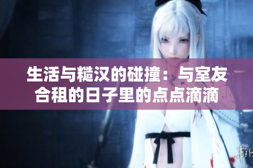 生活與糙漢的碰撞:與室友合租的日子里的點(diǎn)點(diǎn)滴滴 生活與糙漢的碰撞:與室友合租的日子里的點(diǎn)點(diǎn)滴滴
