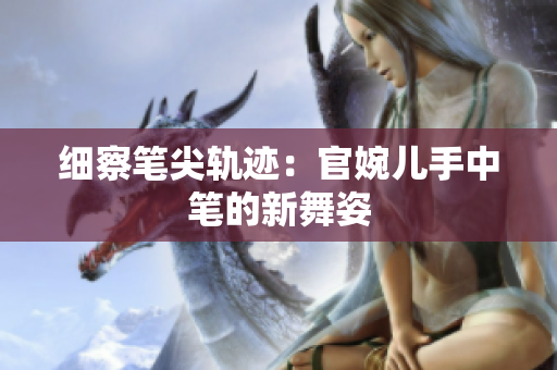 細(xì)察筆尖軌跡:官婉兒手中筆的新舞姿 細(xì)察筆尖軌跡:官婉兒手中筆的新舞姿