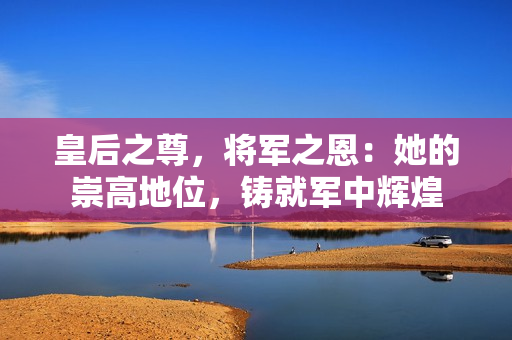 皇后之尊，將軍之恩：她的崇高地位，鑄就軍中輝煌