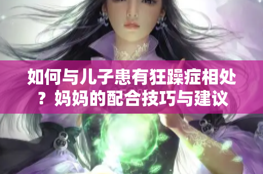如何與兒子患有狂躁癥相處？媽媽的配合技巧與建議