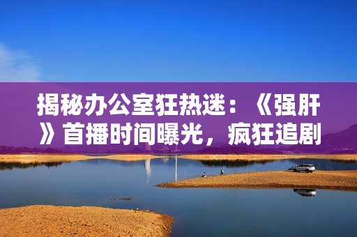 揭秘辦公室狂熱迷：《強(qiáng)肝》首播時(shí)間曝光，瘋狂追劇的最佳時(shí)機(jī)