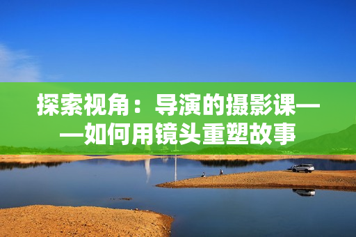 探索視角：導(dǎo)演的攝影課——如何用鏡頭重塑故事
