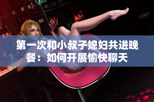 第一次和小叔子媳婦共進(jìn)晚餐：如何開展愉快聊天
