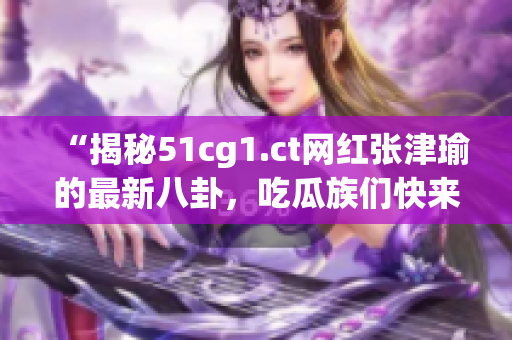 “揭秘51cg1.ct網(wǎng)紅張津瑜的最新八卦，吃瓜族們快來(lái)圍觀！”