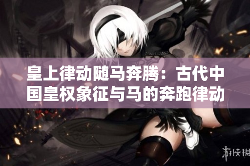 皇上律動(dòng)隨馬奔騰：古代中國(guó)皇權(quán)象征與馬的奔跑律動(dòng)相互呼應(yīng)