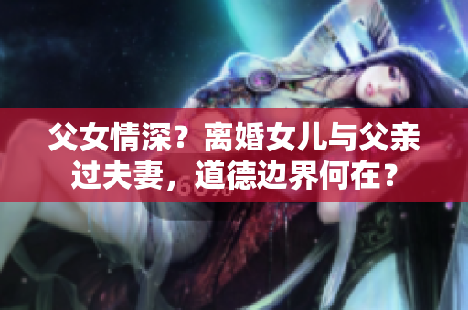 父女情深？離婚女兒與父親過夫妻，道德邊界何在？