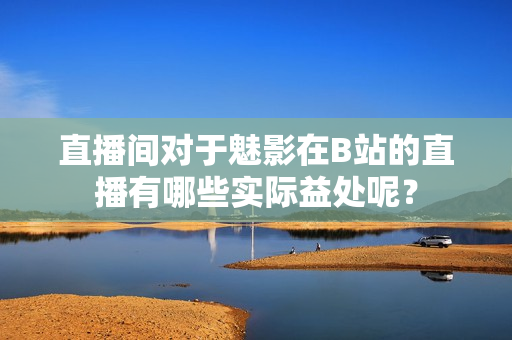 直播間對于魅影在B站的直播有哪些實際益處呢？