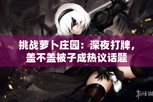 挑戰(zhàn)蘿卜莊園：深夜打牌，蓋不蓋被子成熱議話題