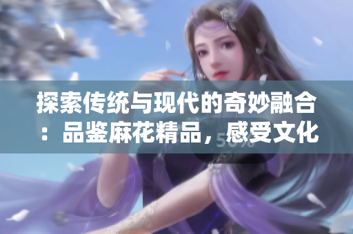 探索傳統(tǒng)與現(xiàn)代的奇妙融合：品鑒麻花精品，感受文化的綻放