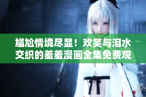 尷尬情境盡顯！歡笑與淚水交織的羞羞漫畫全集免費(fèi)觀看