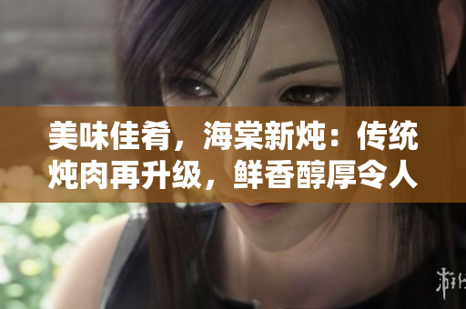美味佳肴，海棠新燉：傳統(tǒng)燉肉再升級，鮮香醇厚令人垂涎欲滴！