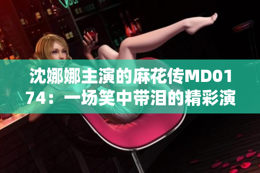 沈娜娜主演的麻花傳MD0174：一場笑中帶淚的精彩演繹