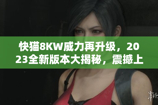 快貓8KW威力再升級，2023全新版本大揭秘，震撼上市！