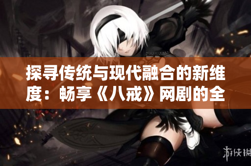 探尋傳統(tǒng)與現(xiàn)代融合的新維度：暢享《八戒》網(wǎng)劇的全新視角