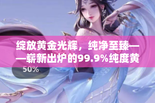 綻放黃金光輝，純凈至臻——嶄新出爐的99.9%純度黃金讓您眼前一亮