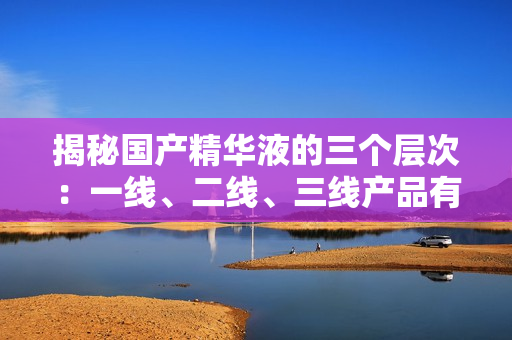 揭秘國產(chǎn)精華液的三個層次：一線、二線、三線產(chǎn)品有何不同？