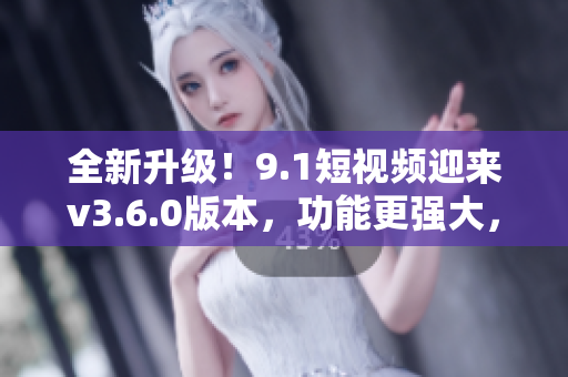 全新升級(jí)！9.1短視頻迎來v3.6.0版本，功能更強(qiáng)大，體驗(yàn)更優(yōu)化