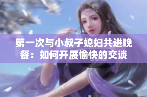 第一次與小叔子媳婦共進(jìn)晚餐：如何開展愉快的交談