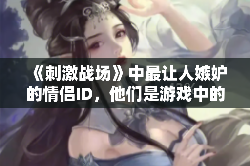 《刺激戰(zhàn)場(chǎng)》中最讓人嫉妒的情侶ID，他們是游戲中的黃金搭檔嗎？