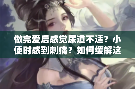 做完愛后感覺尿道不適?小便時感到刺痛?如何緩解這種癥狀? 做完愛后感覺尿道不適?小便時感到刺痛?如何緩解這種癥狀?