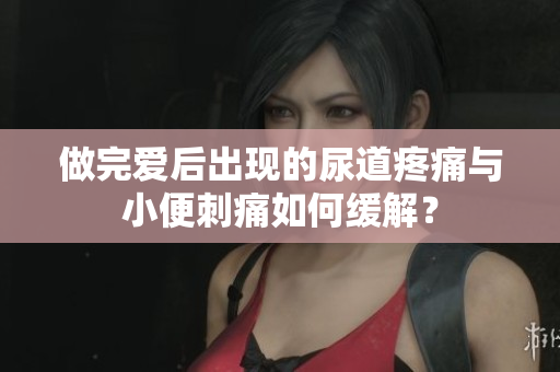 做完愛后出現的尿道疼痛與小便刺痛如何緩解？