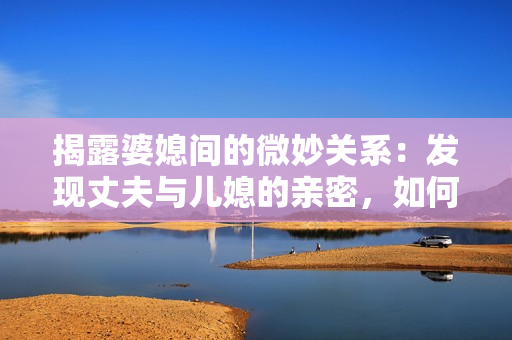 揭露婆媳間的微妙關(guān)系：發(fā)現(xiàn)丈夫與兒媳的親密，如何應(yīng)對(duì)？