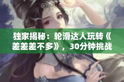 獨(dú)家揭秘：輪滑達(dá)人玩轉(zhuǎn)《差差差不多》，30分鐘挑戰(zhàn)全解析！
